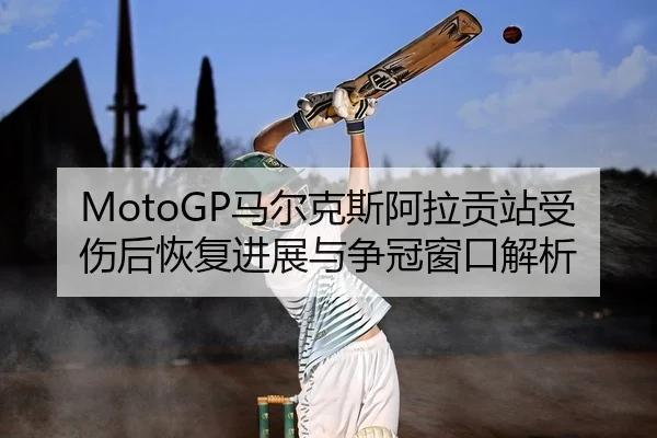 MotoGP马尔克斯阿拉贡站受伤后恢复进展与争冠窗口解析